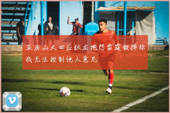 亚历山大回应狄龙抱怨雷霆假摔称我无法控制他人意见