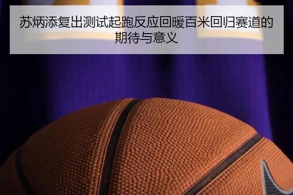 苏炳添复出测试起跑反应回暖百米回归赛道的期待与意义（yaxin868.comapp）