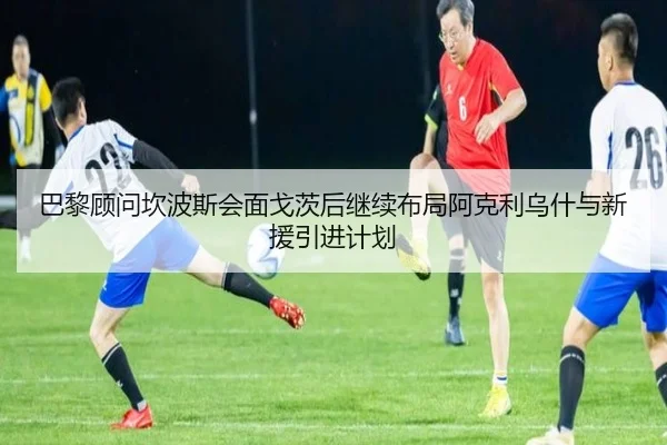 巴黎顾问坎波斯会面戈茨后继续布局阿克利乌什与新援引进计划 | yaxin868.comapp
