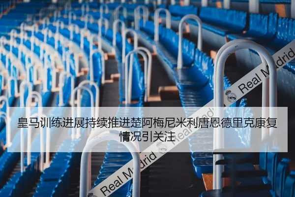 皇马训练进展持续推进楚阿梅尼米利唐恩德里克康复情况引关注 | yaxin868.comapp